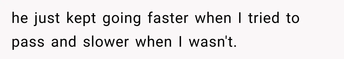 he just kept going faster when I tried to pass and slower when I wasn't.
