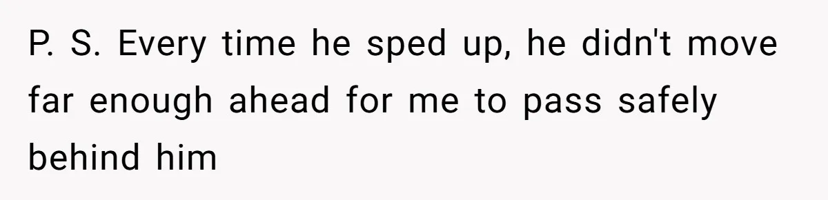 P. S. Every time he sped up, he didn't move far enough ahead for me to pass safely behind him