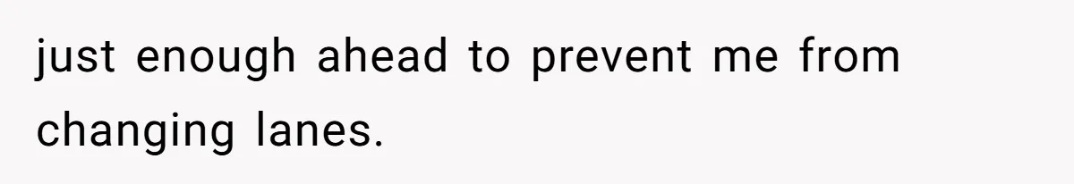just enough ahead to prevent me from changing lanes.