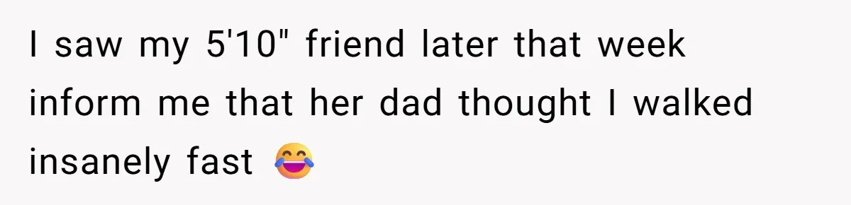 I saw my 5'10" friend later that week inform me that her dad thought I walked insanely fast 😂