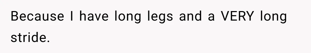 Because I have long legs and a VERY long stride.