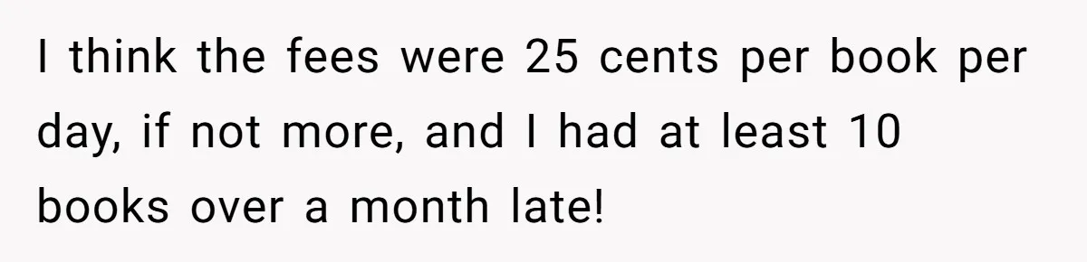 I think the fees were 25 cents per book per day, if not more, and I had at least 10 books over a month late!