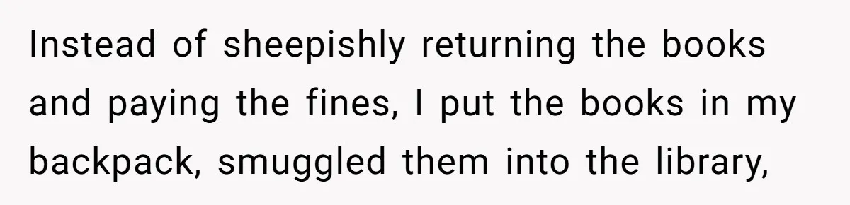Instead of sheepishly returning the books and paying the fines, I put the books in my backpack, smuggled them into the library,
