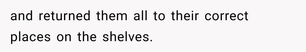 and returned them all to their correct places on the shelves.
