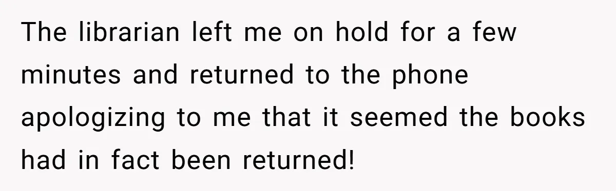 The librarian left me on hold for a few minutes and returned to the phone apologizing to me that it seemed the books had in fact been returned!