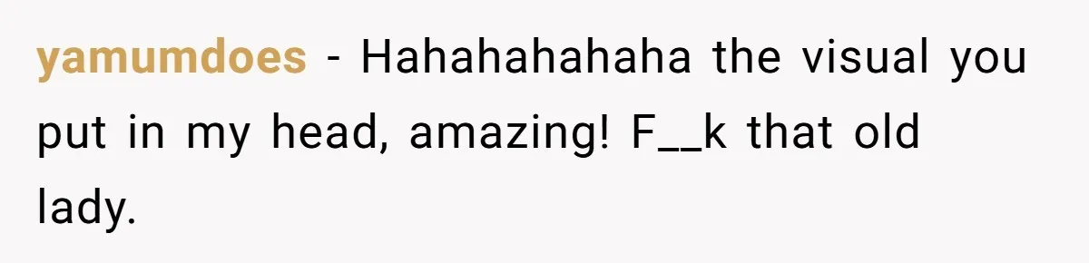 yamumdoes − Hahahahahaha the visual you put in my head, amazing! F__k that old lady.