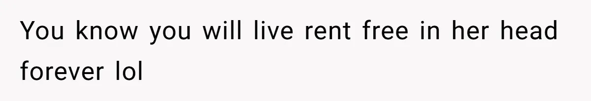 You know you will live rent free in her head forever lol