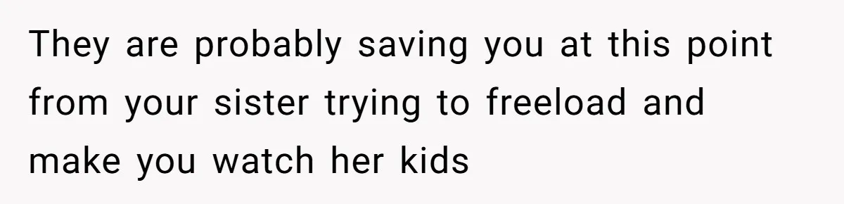 They are probably saving you at this point from your sister trying to freeload and make you watch her kids