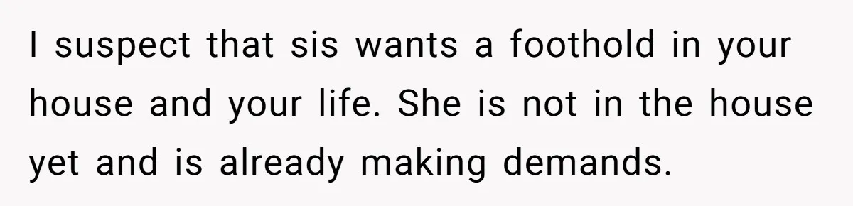 I suspect that sis wants a foothold in your house and your life. She is not in the house yet and is already making demands.