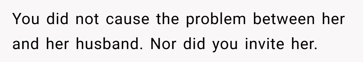 You did not cause the problem between her and her husband. Nor did you invite her.