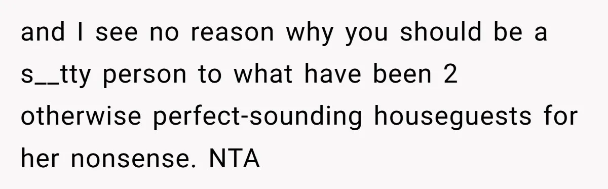 and I see no reason why you should be a s__tty person to what have been 2 otherwise perfect-sounding houseguests for her nonsense. NTA