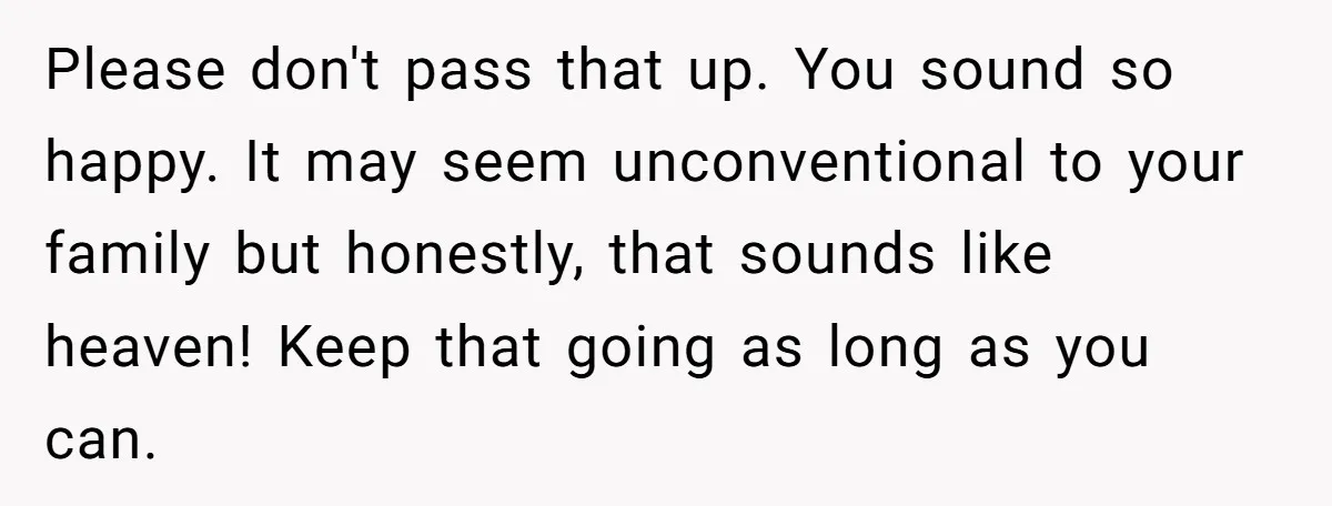 Please don't pass that up. You sound so happy. It may seem unconventional to your family but honestly, that sounds like heaven! Keep that going as long as you can.