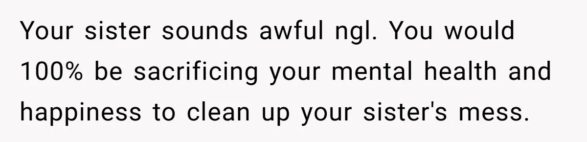 Your sister sounds awful ngl. You would 100% be sacrificing your mental health and happiness to clean up your sister's mess.