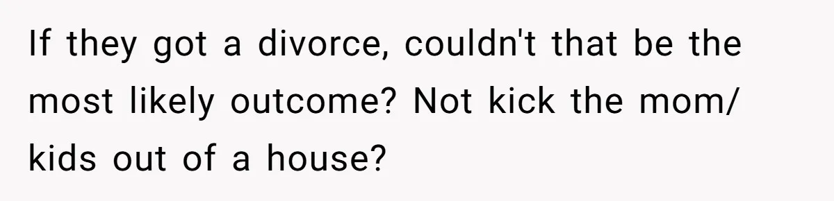 If they got a divorce, couldn't that be the most likely outcome? Not kick the mom/ kids out of a house?