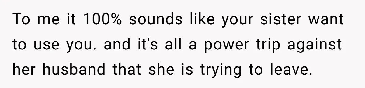 To me it 100% sounds like your sister want to use you. and it's all a power trip against her husband that she is trying to leave.