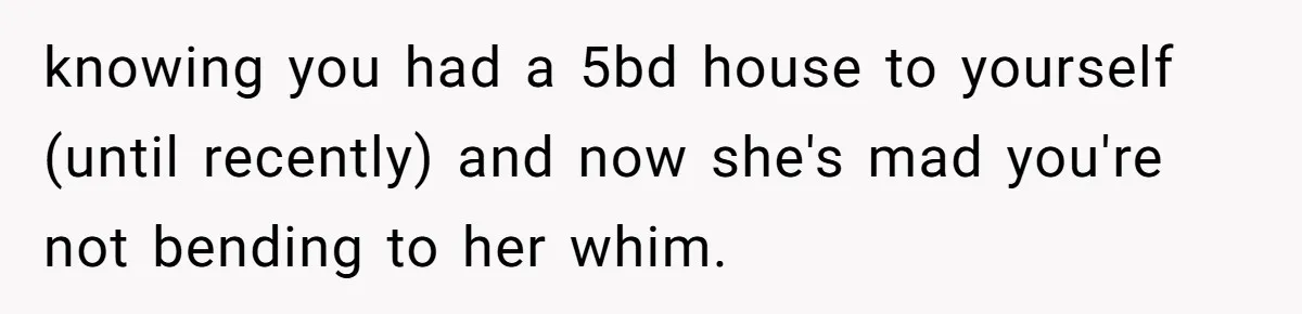 knowing you had a 5bd house to yourself (until recently) and now she's mad you're not bending to her whim.
