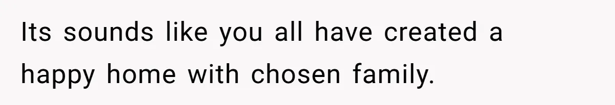 Its sounds like you all have created a happy home with chosen family.