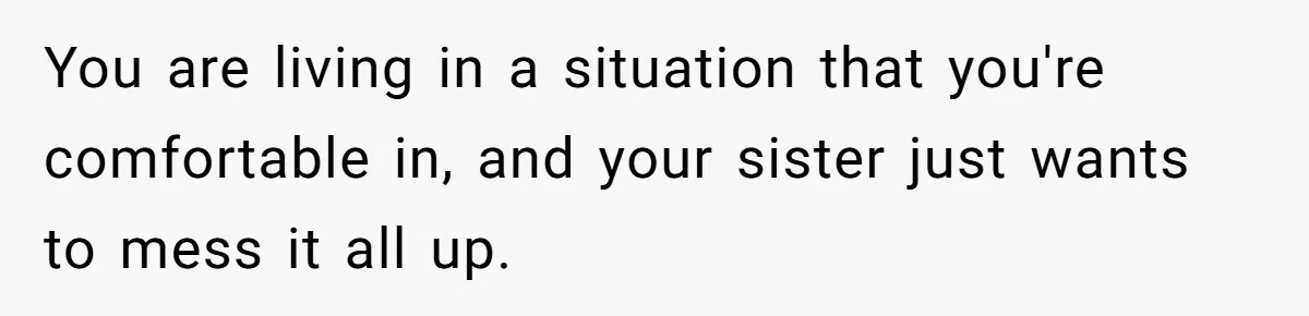 You are living in a situation that you're comfortable in, and your sister just wants to mess it all up.