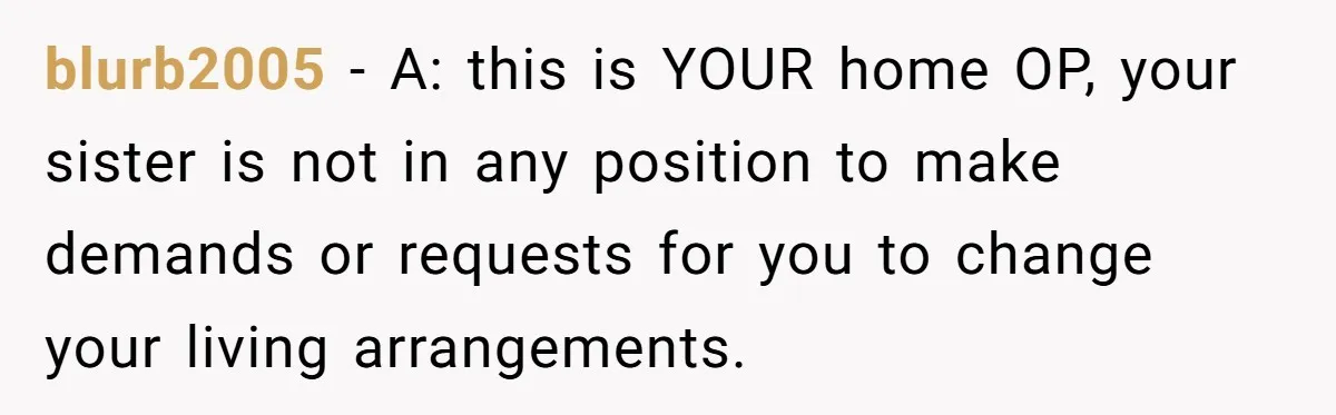 blurb2005 − A: this is YOUR home OP, your sister is not in any position to make demands or requests for you to change your living arrangements.