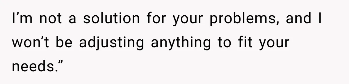 I’m not a solution for your problems, and I won’t be adjusting anything to fit your needs.”
