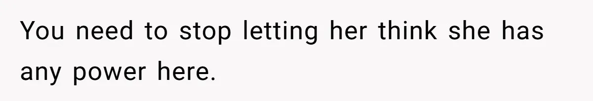 You need to stop letting her think she has any power here.