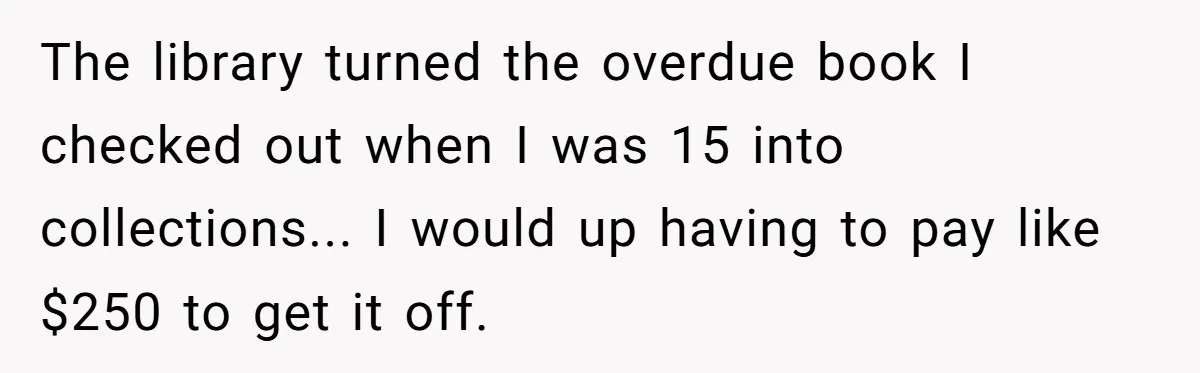 The library turned the overdue book I checked out when I was 15 into collections... I would up having to pay like $250 to get it off.