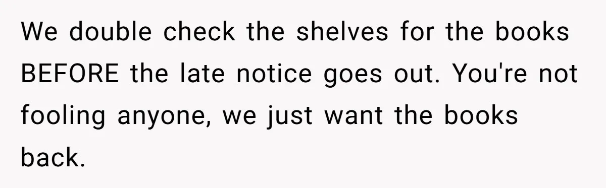 We double check the shelves for the books BEFORE the late notice goes out. You're not fooling anyone, we just want the books back.