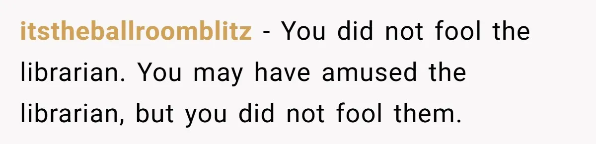 itstheballroomblitz − You did not fool the librarian. You may have amused the librarian, but you did not fool them.