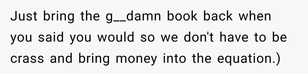 Just bring the g__damn book back when you said you would so we don't have to be crass and bring money into the equation.)