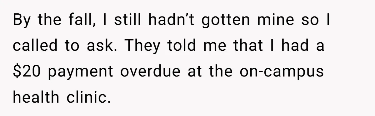 By the fall, I still hadn’t gotten mine so I called to ask. They told me that I had a $20 payment overdue at the on-campus health clinic.