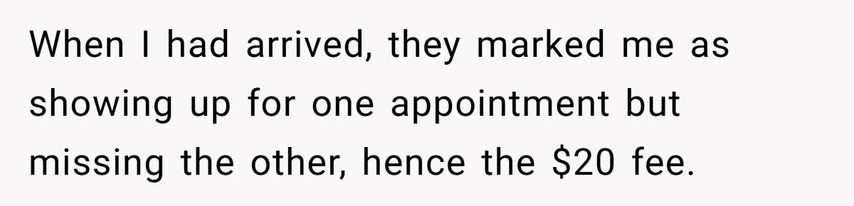 When I had arrived, they marked me as showing up for one appointment but missing the other, hence the $20 fee.