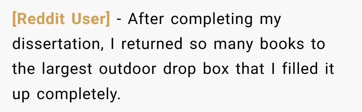 [Reddit User] − After completing my dissertation, I returned so many books to the largest outdoor drop box that I filled it up completely.