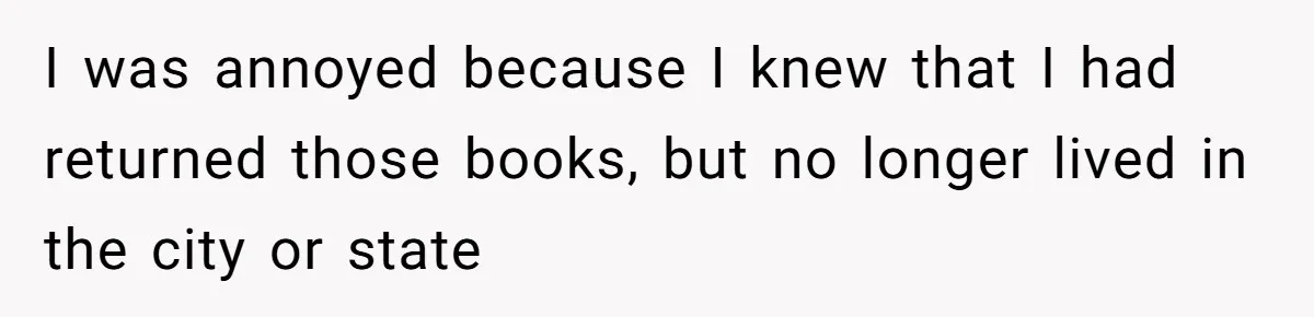 I was annoyed because I knew that I had returned those books, but no longer lived in the city or state