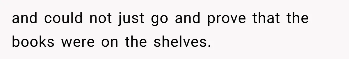 and could not just go and prove that the books were on the shelves.