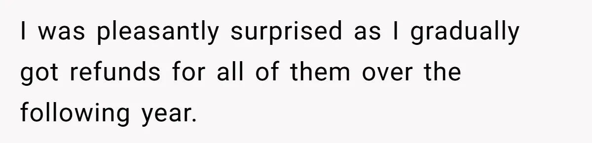 I was pleasantly surprised as I gradually got refunds for all of them over the following year.