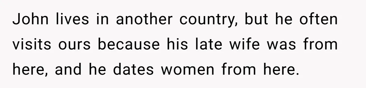 John lives in another country, but he often visits ours because his late wife was from here, and he dates women from here.