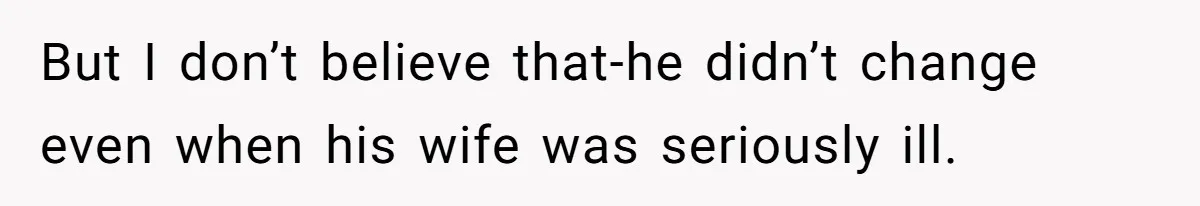 But I don’t believe that-he didn’t change even when his wife was seriously ill.