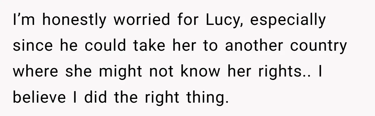 I’m honestly worried for Lucy, especially since he could take her to another country where she might not know her rights.. I believe I did the right thing.