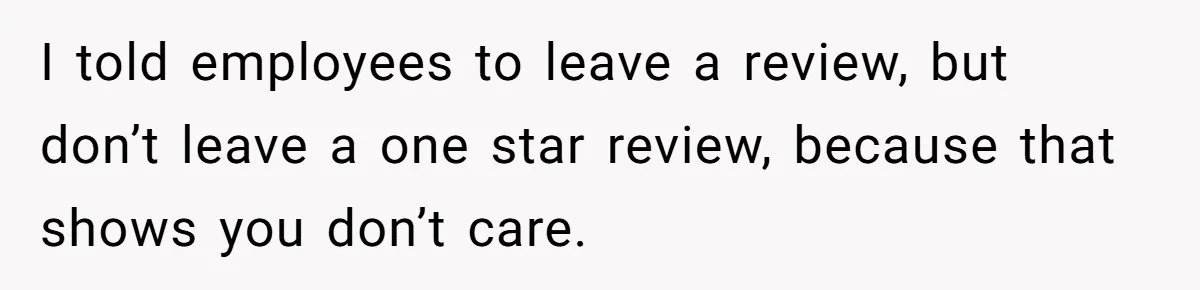 I told employees to leave a review, but don’t leave a one star review, because that shows you don’t care.