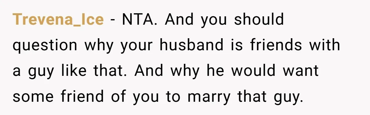Trevena_Ice − NTA. And you should question why your husband is friends with a guy like that. And why he would want some friend of you to marry that guy.