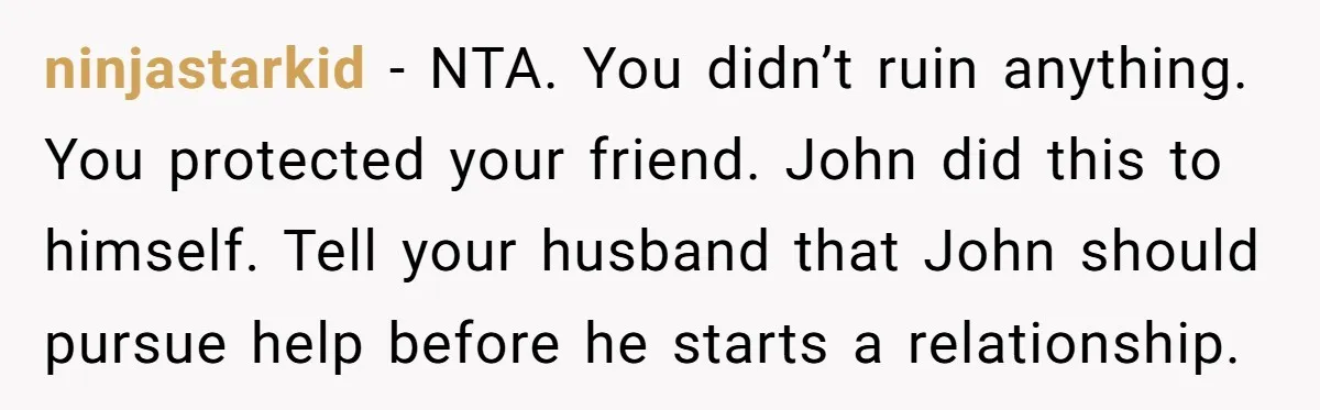 ninjastarkid − NTA. You didn’t ruin anything. You protected your friend. John did this to himself. Tell your husband that John should pursue help before he starts a relationship.