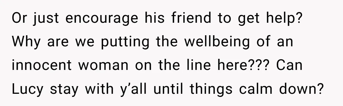 Or just encourage his friend to get help? Why are we putting the wellbeing of an innocent woman on the line here??? Can Lucy stay with y’all until things calm...