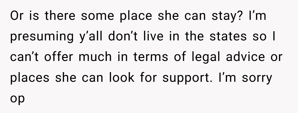 Or is there some place she can stay? I’m presuming y’all don’t live in the states so I can’t offer much in terms of legal advice or places she can...