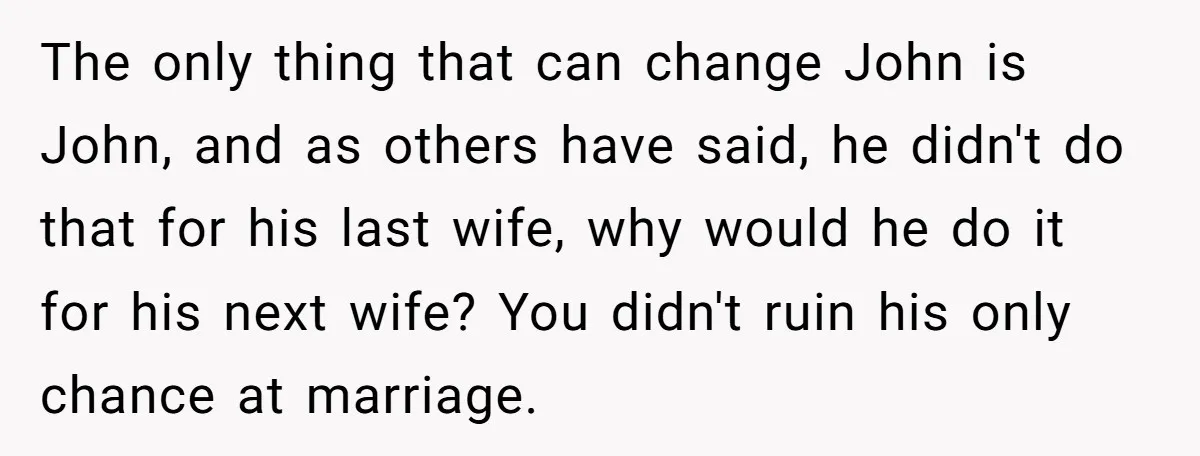 The only thing that can change John is John, and as others have said, he didn't do that for his last wife, why would he do it for his next...