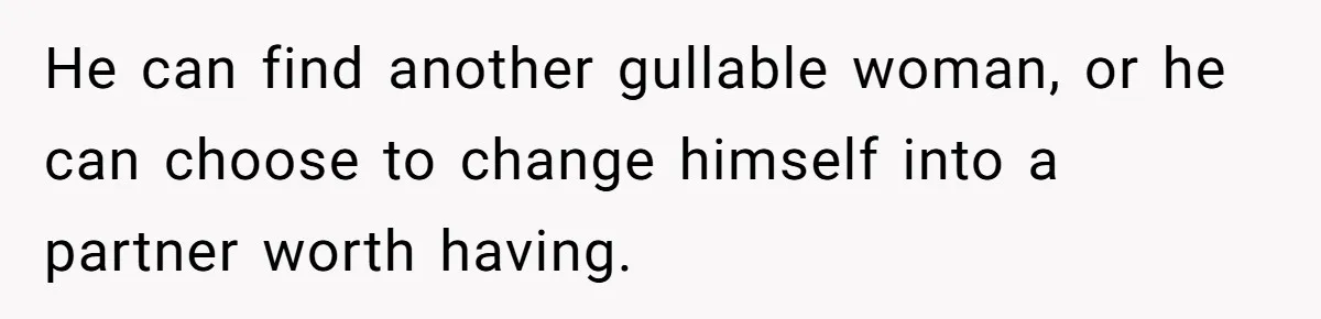 He can find another gullable woman, or he can choose to change himself into a partner worth having.