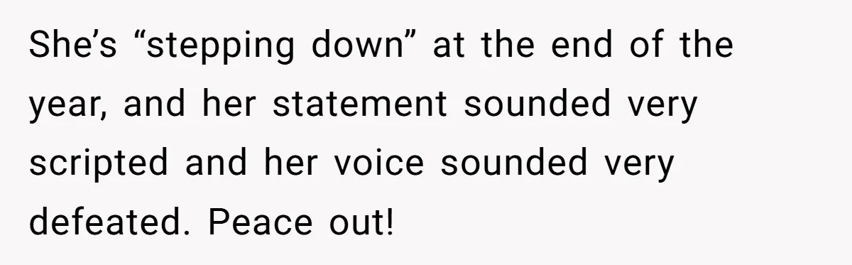 She’s “stepping down” at the end of the year, and her statement sounded very scripted and her voice sounded very defeated. Peace out!