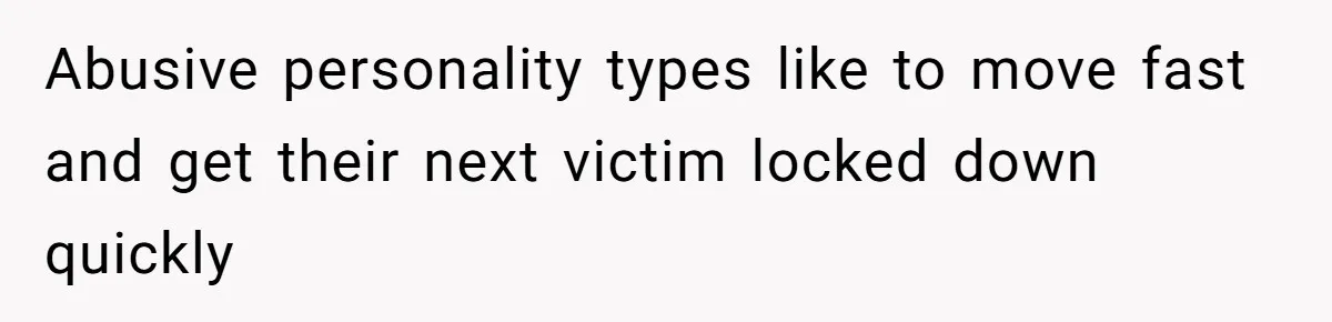 Abusive personality types like to move fast and get their next victim locked down quickly
