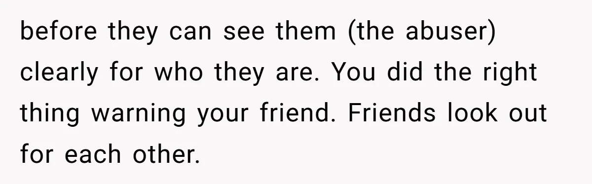 before they can see them (the abuser) clearly for who they are. You did the right thing warning your friend. Friends look out for each other.