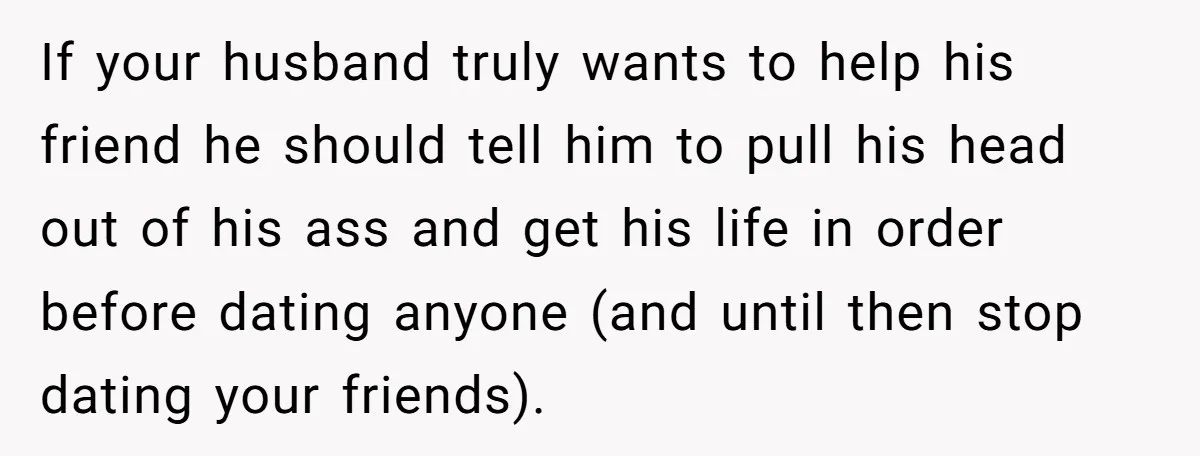 If your husband truly wants to help his friend he should tell him to pull his head out of his ass and get his life in order before dating anyone...