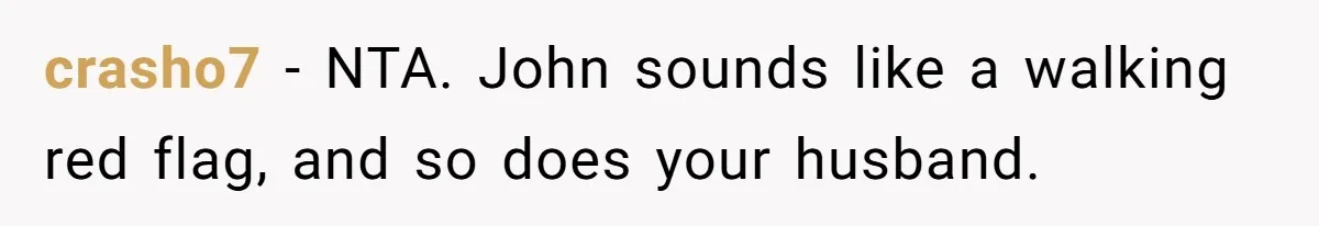crasho7 − NTA. John sounds like a walking red flag, and so does your husband.